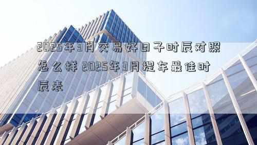2025年3月交易好日子时辰对照怎么样 2025年3月提车最佳时辰表