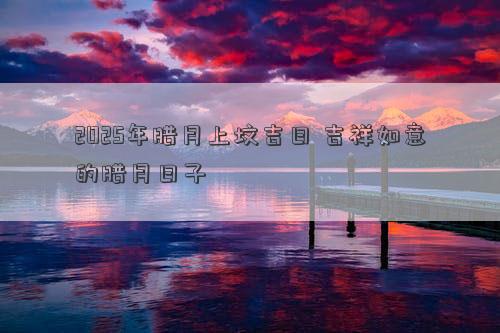 2025年腊月上坟吉日 吉祥如意的腊月日子