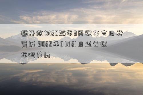 避开煞蛇2025年3月提车吉日老黄历 2025年3月21日适合提车吗黄历
