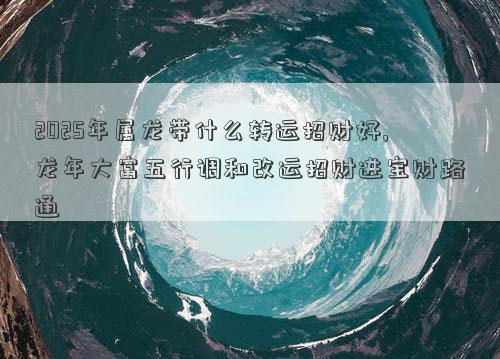 2025年属龙带什么转运招财好,龙年大富五行调和改运招财进宝财路通