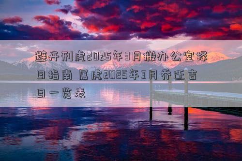 避开刑虎2025年3月搬办公室择日指南 属虎2025年3月乔迁吉日一览表