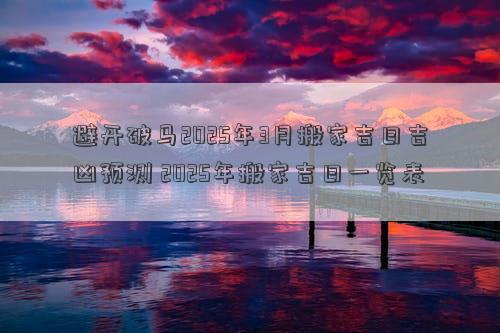 避开破马2025年3月搬家吉日吉凶预测 2025年搬家吉日一览表