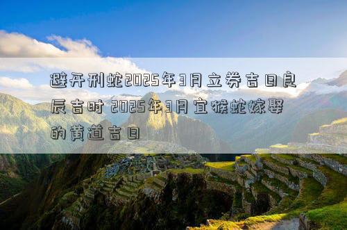 避开刑蛇2025年3月立券吉日良辰吉时 2025年3月宜猴蛇嫁娶的黄道吉日