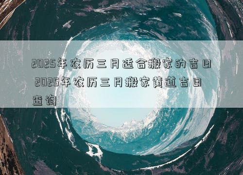 2025年农历三月适合搬家的吉日 2025年农历三月搬家黄道吉日查询