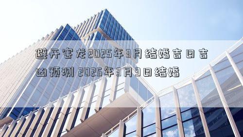 避开害龙2025年3月结婚吉日吉凶预测 2025年3月9日结婚
