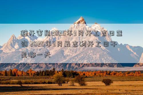 避开害鼠2025年3月开工吉日查询 2025年3月最吉利开工日子是哪一天