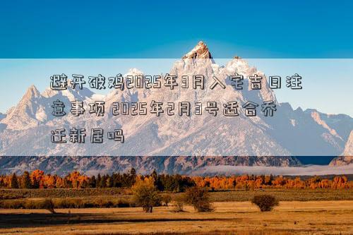 避开破鸡2025年3月入宅吉日注意事项 2025年2月3号适合乔迁新居吗