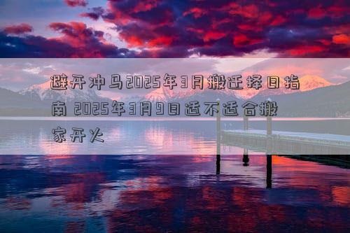 避开冲马2025年3月搬迁择日指南 2025年3月9日适不适合搬家开火