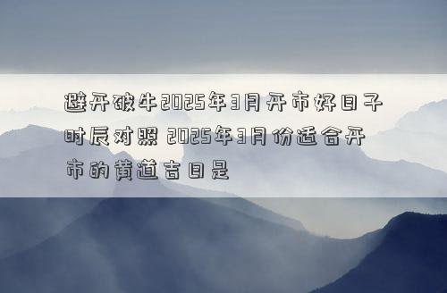 避开破牛2025年3月开市好日子时辰对照 2025年3月份适合开市的黄道吉日是