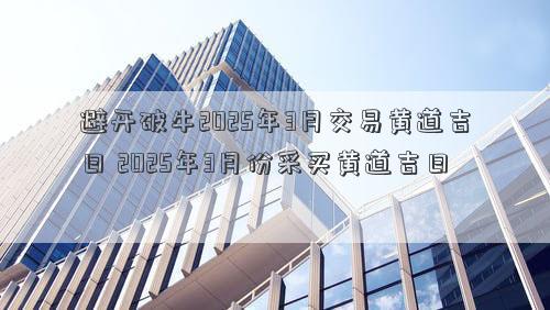 避开破牛2025年3月交易黄道吉日 2025年3月份采买黄道吉日
