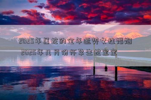 2025年属蛇的全年运势女性婚姻 2025年几月份怀孕生蛇宝宝