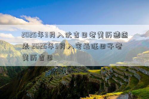 2025年3月入伙吉日老黄历速查表 2025年3月入宅最旺日子老黄历吉日
