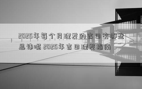 2025年每个月理发的吉日有哪些忌讳呢 2025年吉日理发指南