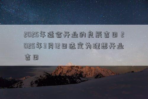 2025年适合开业的良辰吉日 2025年3月12日选定为理想开业吉日