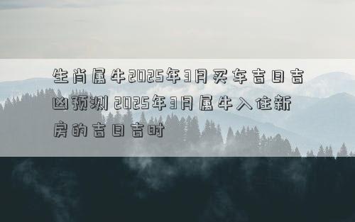 生肖属牛2025年3月买车吉日吉凶预测 2025年3月属牛入住新房的吉日吉时