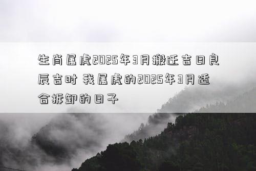 生肖属虎2025年3月搬迁吉日良辰吉时 我属虎的2025年3月适合拆卸的日子