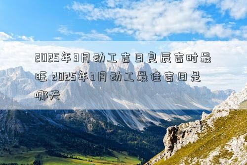 2025年3月动工吉日良辰吉时最旺 2025年3月动工最佳吉日是哪天