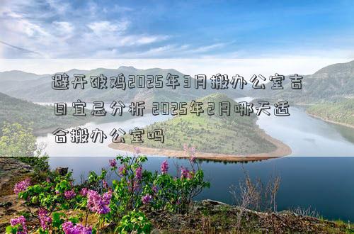 避开破鸡2025年3月搬办公室吉日宜忌分析 2025年2月哪天适合搬办公室吗
