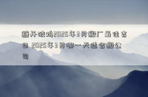 避开破鸡2025年3月搬厂最佳吉日 2025年3月哪一天适合搬公司