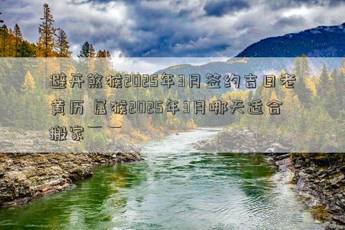 避开煞猴2025年3月签约吉日老黄历 属猴2025年3月哪天适合搬家