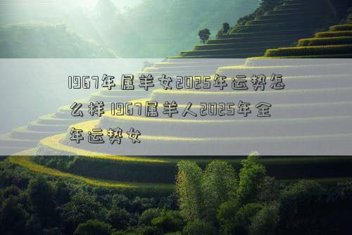 1967年属羊女2025年运势怎么样 1967属羊人2025年全年运势女