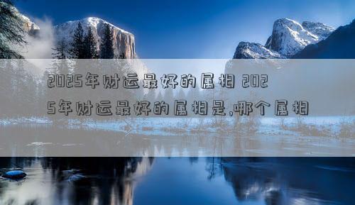 2025年财运最好的属相 2025年财运最好的属相是,哪个属相