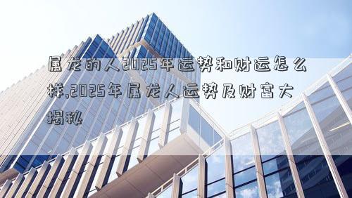 属龙的人2025年运势和财运怎么样,2025年属龙人运势及财富大揭秘
