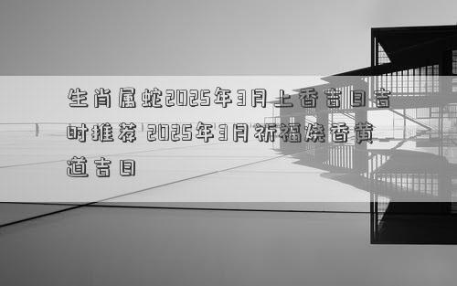 生肖属蛇2025年3月上香吉日吉时推荐 2025年3月祈福烧香黄道吉日