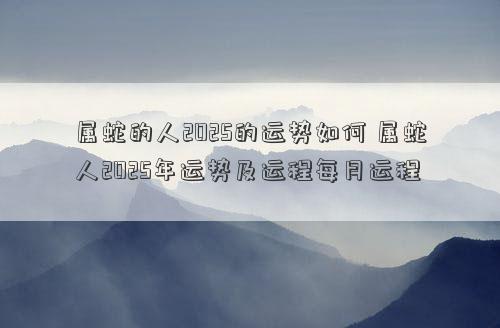 属蛇的人2025的运势如何 属蛇人2025年运势及运程每月运程