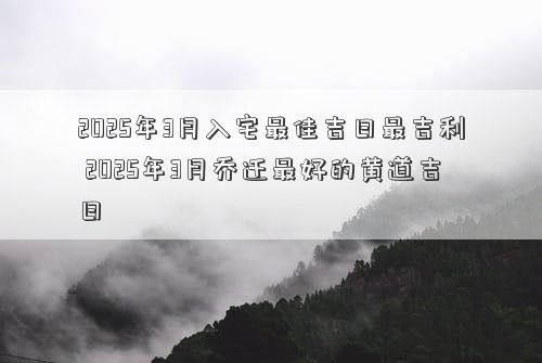 2025年3月入宅最佳吉日最吉利 2025年3月乔迁最好的黄道吉日