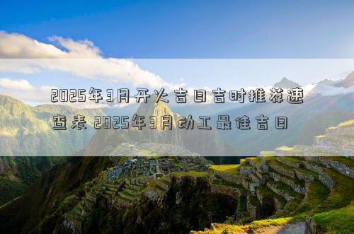 2025年3月开火吉日吉时推荐速查表 2025年3月动工最佳吉日