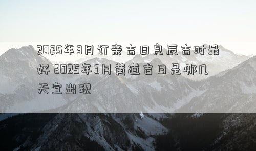 2025年3月订亲吉日良辰吉时最好 2025年3月黄道吉日是哪几天宜出现