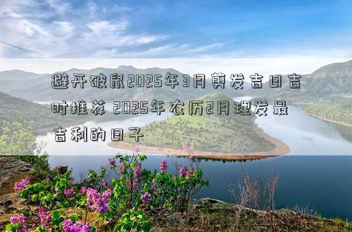 避开破鼠2025年3月剪发吉日吉时推荐 2025年农历2月理发最吉利的日子