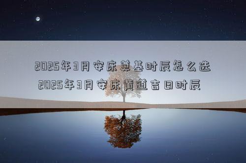2025年3月安床奠基时辰怎么选 2025年3月安床黄道吉日时辰