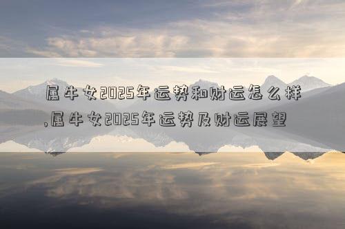 属牛女2025年运势和财运怎么样,属牛女2025年运势及财运展望