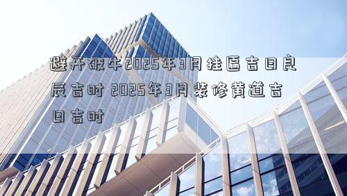 避开破牛2025年3月挂匾吉日良辰吉时 2025年3月装修黄道吉日吉时