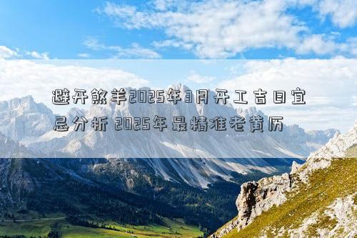 避开煞羊2025年3月开工吉日宜忌分析 2025年最精准老黄历