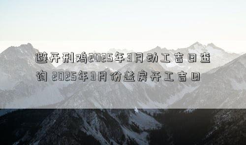 避开刑鸡2025年3月动工吉日查询 2025年3月份盖房开工吉日