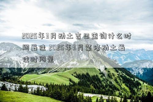 2025年3月动土吉日查询什么时间最佳 2025年3月装修动土最佳时间是