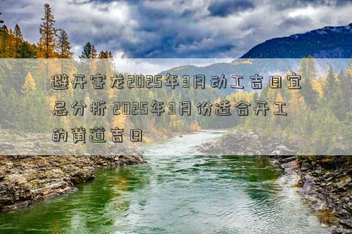 避开害龙2025年3月动工吉日宜忌分析 2025年3月份适合开工的黄道吉日