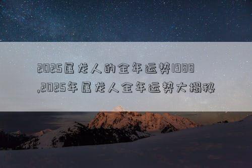 2025属龙人的全年运势1988,2025年属龙人全年运势大揭秘