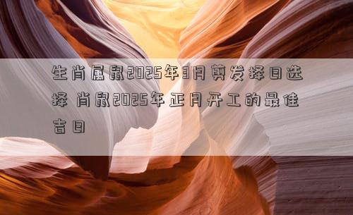 生肖属鼠2025年3月剪发择日选择 肖鼠2025年正月开工的最佳吉日