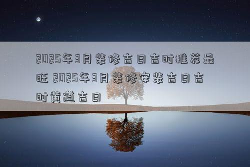 2025年3月装修吉日吉时推荐最旺 2025年3月装修安装吉日吉时黄道吉日