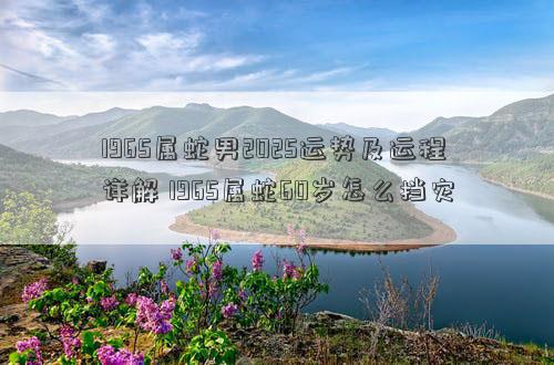 1965属蛇男2025运势及运程详解 1965属蛇60岁怎么挡灾
