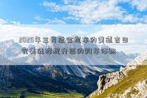 2025年三月适合提车的黄道吉日 完美选择提升您的购车体验