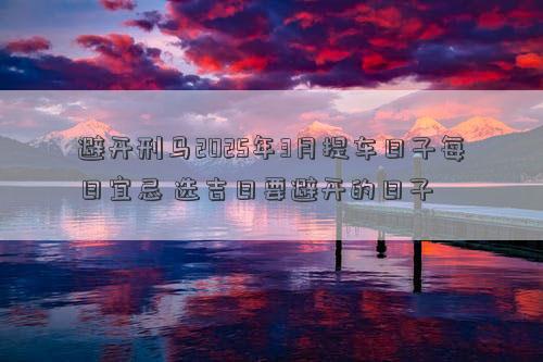避开刑马2025年3月提车日子每日宜忌 选吉日要避开的日子
