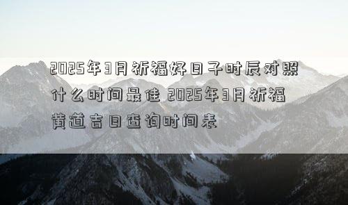 2025年3月祈福好日子时辰对照什么时间最佳 2025年3月祈福黄道吉日查询时间表