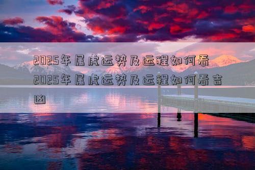 2025年属虎运势及运程如何看 2025年属虎运势及运程如何看吉凶
