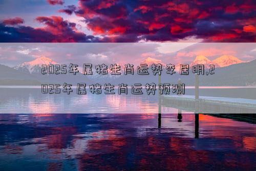 2025年属猪生肖运势李居明,2025年属猪生肖运势预测