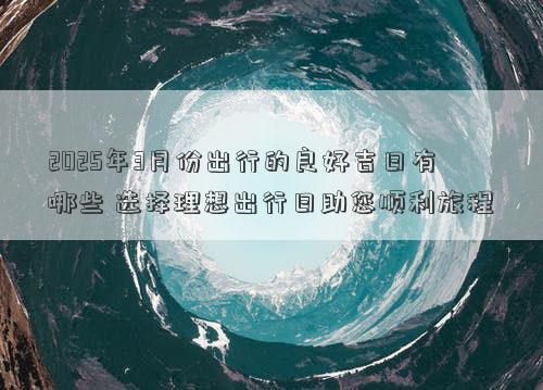 2025年3月份出行的良好吉日有哪些 选择理想出行日助您顺利旅程